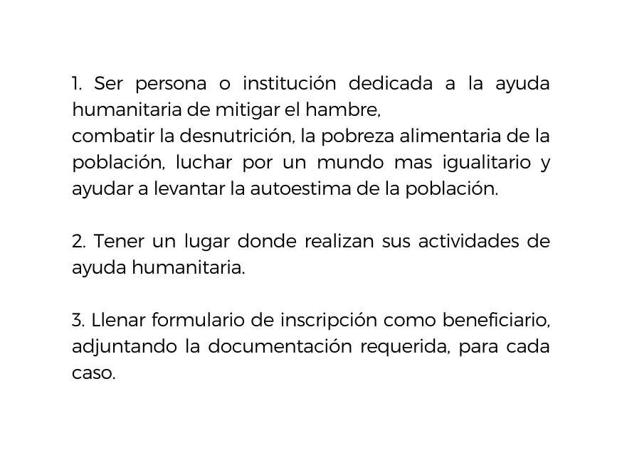 1 Ser persona o institución dedicada a la ayuda humanitaria de mitigar el hambre combatir la desnutrición la pobreza alimentaria de la población luchar por un mundo mas igualitario y ayudar a levantar la autoestima de la población 2 Tener un lugar donde realizan sus actividades de ayuda humanitaria 3 Llenar formulario de inscripción como beneficiario adjuntando la documentación requerida para cada caso