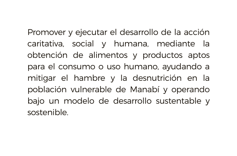 Promover y ejecutar el desarrollo de la acción caritativa social y humana mediante la obtención de alimentos y productos aptos para el consumo o uso humano ayudando a mitigar el hambre y la desnutrición en la población vulnerable de Manabí y operando bajo un modelo de desarrollo sustentable y sostenible