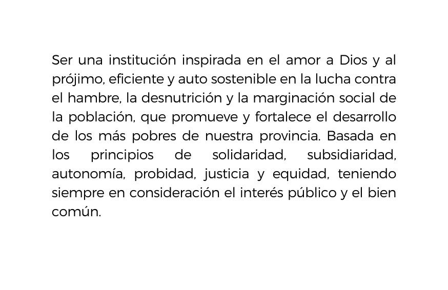 Ser una institución inspirada en el amor a Dios y al prójimo eficiente y auto sostenible en la lucha contra el hambre la desnutrición y la marginación social de la población que promueve y fortalece el desarrollo de los más pobres de nuestra provincia Basada en los principios de solidaridad subsidiaridad autonomía probidad justicia y equidad teniendo siempre en consideración el interés público y el bien común