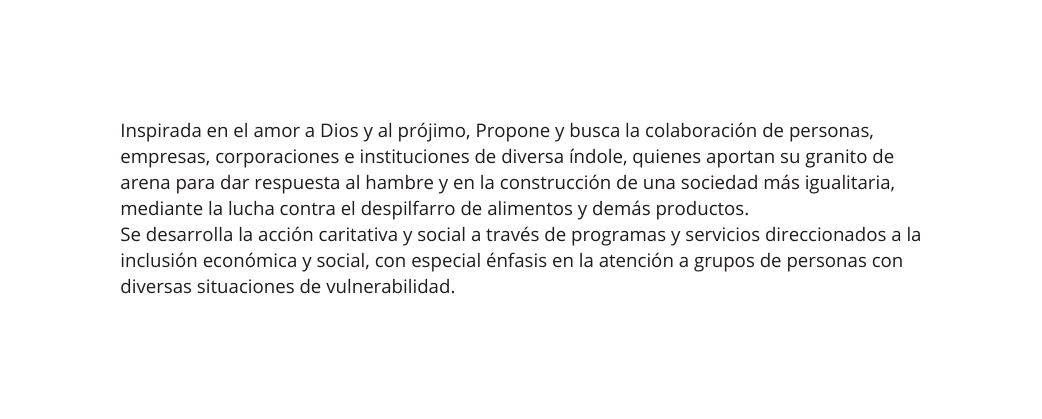 Inspirada en el amor a Dios y al prójimo Propone y busca la colaboración de personas empresas corporaciones e instituciones de diversa índole quienes aportan su granito de arena para dar respuesta al hambre y en la construcción de una sociedad más igualitaria mediante la lucha contra el despilfarro de alimentos y demás productos Se desarrolla la acción caritativa y social a través de programas y servicios direccionados a la inclusión económica y social con especial énfasis en la atención a grupos de personas con diversas situaciones de vulnerabilidad